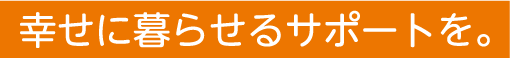 幸せに暮らせるサポートを。